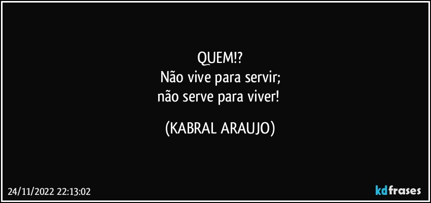 QUEM!?
Não vive para servir;
não serve para viver! (KABRAL ARAUJO)