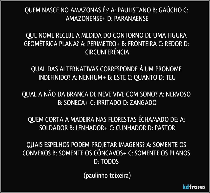 QUEM NASCE NO AMAZONAS É:? A: PAULISTANO  B: GAÚCHO  C: AMAZONENSE+  D: PARANAENSE

QUE NOME RECEBE A MEDIDA DO CONTORNO DE UMA FIGURA GEOMÉTRICA PLANA? A: PERIMETRO+  B: FRONTEIRA  C: REDOR  D: CIRCUNFERÊNCIA

QUAL DAS ALTERNATIVAS CORRESPONDE Á UM PRONOME INDEFINIDO? A: NENHUM+  B: ESTE  C: QUANTO  D: TEU

QUAL A NÃO DA BRANCA DE NEVE VIVE COM SONO? A: NERVOSO  B: SONECA+  C: IRRITADO  D: ZANGADO

QUEM CORTA A MADEIRA NAS FLORESTAS ÉCHAMADO DE: A: SOLDADOR  B: LENHADOR+  C: CUNHADOR  D: PASTOR

QUAIS ESPELHOS PODEM PROJETAR IMAGENS? A: SOMENTE OS CONVEXOS  B: SOMENTE OS CÔNCAVOS+  C: SOMENTE OS PLANOS  D: TODOS (paulinho teixeira)