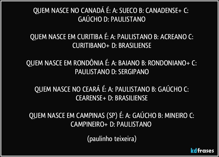 QUEM NASCE NO CANADÁ É:  A: SUECO  B: CANADENSE+  C: GAÚCHO  D: PAULISTANO

 QUEM NASCE EM CURITIBA É:  A: PAULISTANO  B: ACREANO  C: CURITIBANO+  D: BRASILIENSE

 QUEM NASCE EM RONDÔNIA É:  A: BAIANO B: RONDONIANO+  C: PAULISTANO  D: SERGIPANO

 QUEM NASCE NO CEARÁ É:  A: PAULISTANO  B: GAÚCHO  C: CEARENSE+  D: BRASILIENSE

 QUEM NASCE EM CAMPINAS (SP) É:  A: GAÚCHO  B: MINEIRO  C: CAMPINEIRO+  D: PAULISTANO (paulinho teixeira)