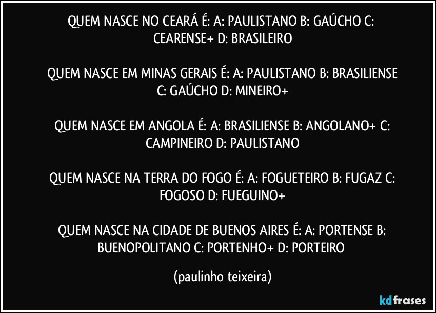 QUEM NASCE NO CEARÁ É:  A: PAULISTANO  B: GAÚCHO  C: CEARENSE+  D: BRASILEIRO

 QUEM NASCE EM MINAS GERAIS É:  A: PAULISTANO  B: BRASILIENSE  C: GAÚCHO  D: MINEIRO+

 QUEM NASCE EM ANGOLA É:  A: BRASILIENSE  B: ANGOLANO+  C: CAMPINEIRO  D: PAULISTANO

 QUEM NASCE NA TERRA DO FOGO É:  A: FOGUETEIRO  B: FUGAZ  C: FOGOSO  D: FUEGUINO+

 QUEM NASCE NA CIDADE DE BUENOS AIRES É:  A: PORTENSE  B: BUENOPOLITANO  C: PORTENHO+  D: PORTEIRO (paulinho teixeira)