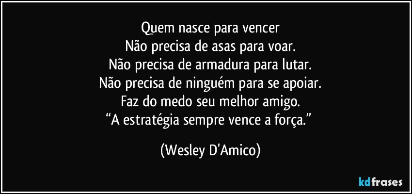 Quem nasce para vencer
Não precisa de asas para voar.
Não precisa de armadura para lutar.
Não precisa de ninguém para se apoiar.
Faz do medo seu melhor amigo.
“A estratégia sempre vence a força.” (Wesley D'Amico)