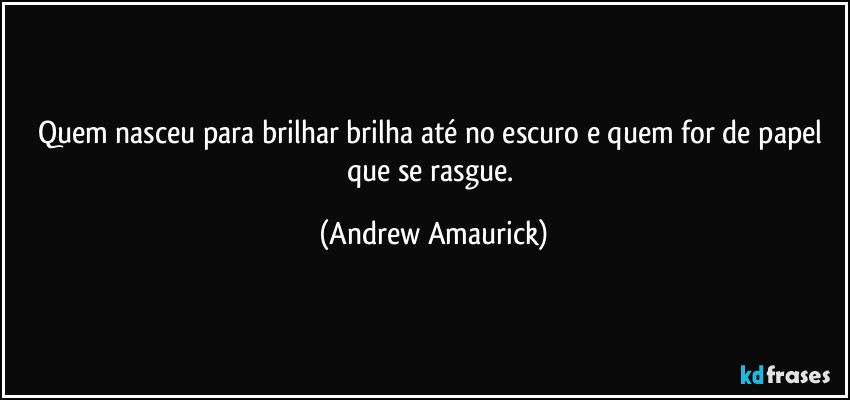 Quem nasceu para brilhar brilha até no escuro e quem for de papel que se rasgue. (Andrew Amaurick)