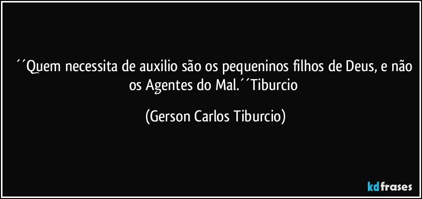 ´´Quem necessita de auxilio são os pequeninos filhos de Deus, e não os Agentes do Mal.´´Tiburcio (Gerson Carlos Tiburcio)