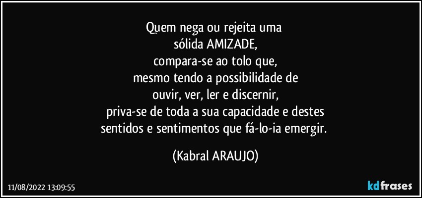 Quem nega ou rejeita uma 
sólida AMIZADE,
compara-se ao tolo que,
mesmo tendo a possibilidade de
ouvir, ver, ler e discernir,
priva-se de toda a sua capacidade e destes
sentidos e sentimentos que fá-lo-ia emergir. (KABRAL ARAUJO)