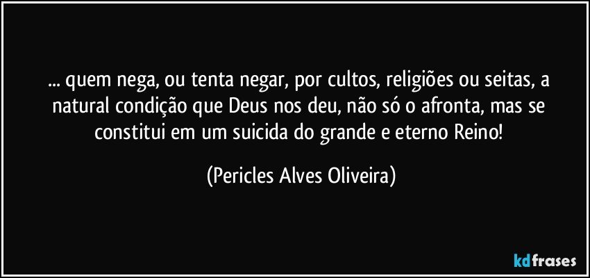 ... quem nega, ou tenta negar, por cultos, religiões ou seitas, a natural condição que Deus nos deu, não só o afronta, mas se constitui em um suicida do grande e eterno Reino! (Pericles Alves Oliveira)