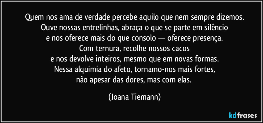 Quem nos ama de verdade percebe aquilo que nem sempre dizemos.
Ouve nossas entrelinhas, abraça o que se parte em silêncio
e nos oferece mais do que consolo — oferece presença.
Com ternura, recolhe nossos cacos
e nos devolve inteiros, mesmo que em novas formas.
Nessa alquimia do afeto, tornamo-nos mais fortes,
não apesar das dores, mas com elas. (Joana Tiemann)