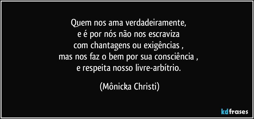 Quem nos ama verdadeiramente, 
e é por nós não nos escraviza 
com chantagens ou exigências , 
mas nos faz o bem por sua consciência , 
e respeita nosso livre-arbítrio. (Mônicka Christi)