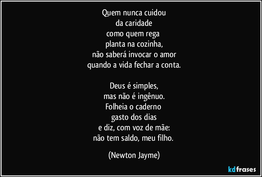 Quem nunca cuidou
da caridade
como quem rega 
planta na cozinha,
não saberá invocar o amor
quando a vida fechar a conta.

Deus é simples,
mas não é ingênuo.
Folheia o caderno 
gasto dos dias
e diz, com voz de mãe:
não tem saldo, meu filho. (Newton Jayme)