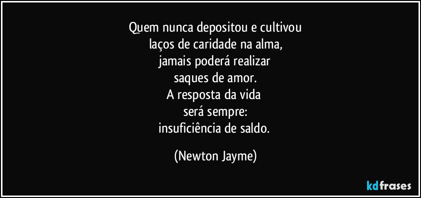 Quem nunca depositou e cultivou
laços de caridade na alma,
jamais poderá realizar
saques de amor.
A resposta da vida 
será sempre:
insuficiência de saldo. (Newton Jayme)