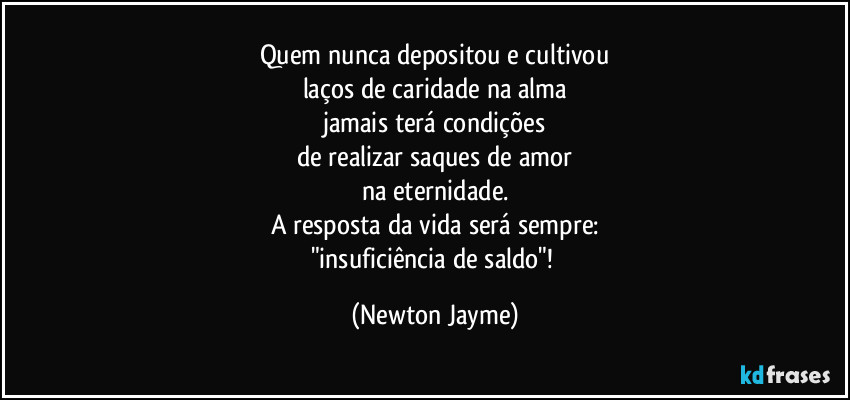 Quem nunca depositou e cultivou
laços de caridade na alma
jamais terá condições
de realizar saques de amor
na eternidade.
A resposta da vida será sempre:
"insuficiência de saldo"! (Newton Jayme)