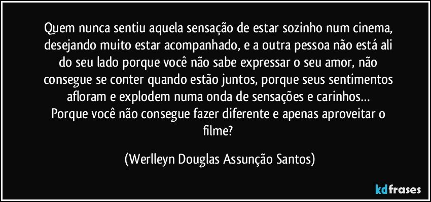 Quem nunca sentiu aquela sensação de estar sozinho num cinema, desejando muito estar acompanhado, e a outra pessoa não está ali do seu lado porque você não sabe expressar o seu amor, não consegue se conter quando estão juntos, porque seus sentimentos afloram e explodem numa onda de sensações e carinhos… 
Porque você não consegue fazer diferente e apenas aproveitar o filme? (Werlleyn Douglas Assunção Santos)