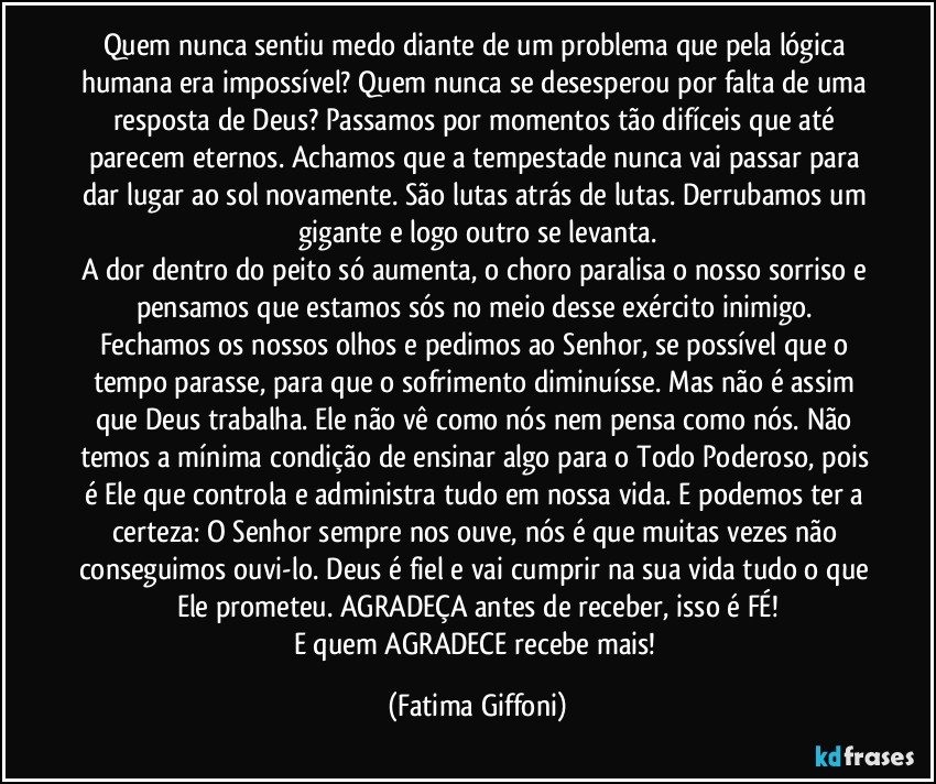 Quem nunca sentiu medo diante de um problema que pela lógica humana era impossível? Quem nunca se desesperou por falta de uma resposta de Deus? Passamos por momentos tão difíceis que até parecem eternos. Achamos que a tempestade nunca vai passar para dar lugar ao sol novamente. São lutas atrás de lutas. Derrubamos um gigante e logo outro se levanta.
A dor dentro do peito só aumenta, o choro paralisa o nosso sorriso e pensamos que estamos sós no meio desse exército inimigo. Fechamos os nossos olhos e pedimos ao Senhor, se possível que o tempo parasse, para que o sofrimento diminuísse. Mas não é assim que Deus trabalha. Ele não vê como nós nem pensa como nós. Não temos a mínima condição de ensinar algo para o Todo Poderoso, pois é Ele que controla e administra tudo em nossa vida. E podemos ter a certeza: O Senhor sempre nos ouve, nós é que muitas vezes não conseguimos ouvi-lo. Deus é fiel e vai cumprir na sua vida tudo o que Ele prometeu. AGRADEÇA antes de receber, isso é FÉ!
E quem AGRADECE recebe mais! (Fatima Giffoni)