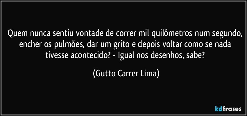 Quem nunca sentiu vontade de correr mil quilômetros num segundo, encher os pulmões, dar um grito e depois voltar como se nada tivesse acontecido? - Igual nos desenhos, sabe? (Gutto Carrer Lima)