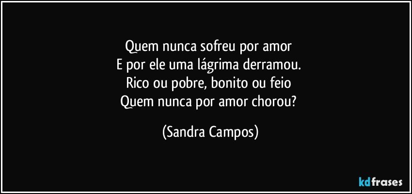 Quem nunca sofreu por amor 
E por ele uma lágrima derramou. 
Rico ou pobre, bonito ou feio 
Quem nunca por amor chorou? (Sandra Campos)