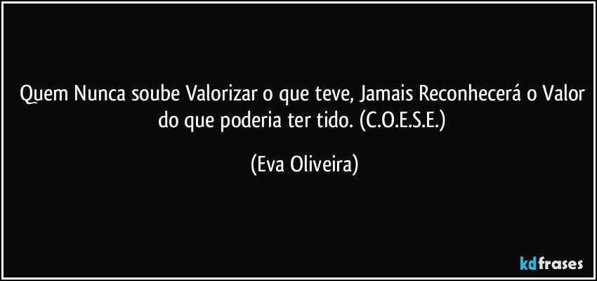 Quem Nunca soube Valorizar o que teve, Jamais Reconhecerá o Valor do que poderia ter tido. (C.O.E.S.E.) (Eva Oliveira)