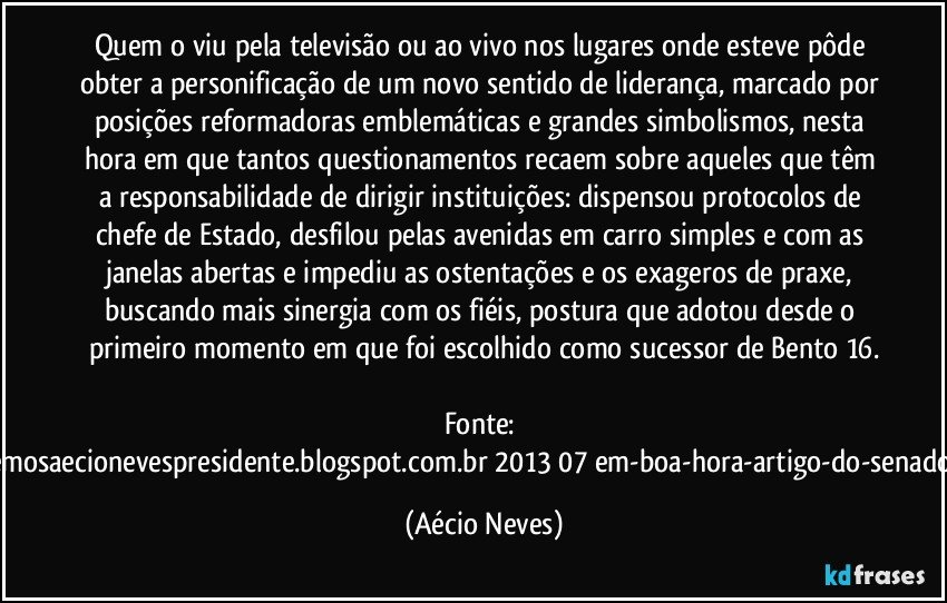 Quem o viu pela televisão ou ao vivo nos lugares onde esteve pôde obter a personificação de um novo sentido de liderança, marcado por posições reformadoras emblemáticas e grandes simbolismos, nesta hora em que tantos questionamentos recaem sobre aqueles que têm a responsabilidade de dirigir instituições: dispensou protocolos de chefe de Estado, desfilou pelas avenidas em carro simples e com as janelas abertas e impediu as ostentações e os exageros de praxe, buscando mais sinergia com os fiéis, postura que adotou desde o primeiro momento em que foi escolhido como sucessor de Bento 16.

Fonte: http://queremosaecionevespresidente.blogspot.com.br/2013/07/em-boa-hora-artigo-do-senador-aecio.html (Aécio Neves)