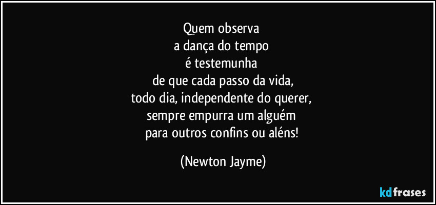 Quem observa 
a dança do tempo 
é testemunha 
de que cada passo da vida,
todo dia, independente do querer, 
sempre empurra um alguém 
para outros confins ou aléns! (Newton Jayme)
