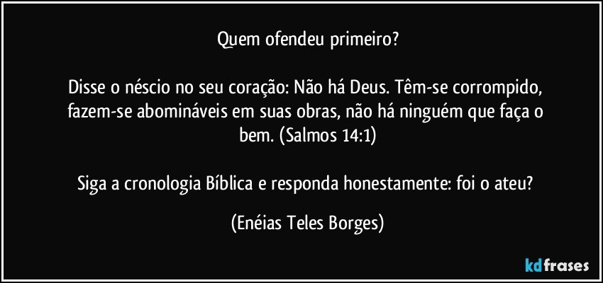 Quem ofendeu primeiro?

Disse o néscio no seu coração: Não há Deus. Têm-se corrompido, fazem-se abomináveis em suas obras, não há ninguém que faça o bem. (Salmos 14:1)

Siga a cronologia Bíblica e responda honestamente: foi o ateu? (Enéias Teles Borges)