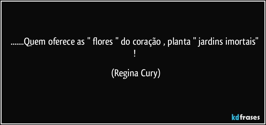 ...Quem oferece as " flores " do coração , planta "  jardins imortais" ! (Regina Cury)