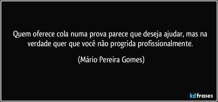 Quem oferece cola numa prova parece que deseja ajudar, mas na verdade quer que você não progrida profissionalmente. (Mário Pereira Gomes)