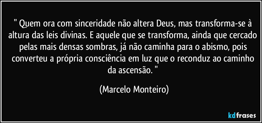 " Quem ora com sinceridade não altera Deus, mas transforma-se à altura das leis divinas. E aquele que se transforma, ainda que cercado pelas mais densas sombras, já não caminha para o abismo, pois converteu a própria consciência em luz que o reconduz ao caminho da ascensão. " (Marcelo Monteiro)