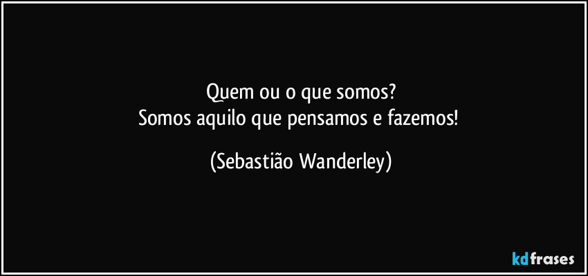 Quem ou o que somos?
Somos aquilo que pensamos e fazemos! (Sebastião Wanderley)