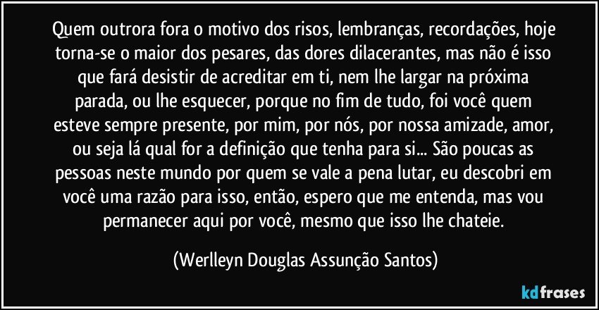 Quem outrora fora o motivo dos risos, lembranças, recordações, hoje torna-se o maior dos pesares, das dores dilacerantes, mas não é isso que fará desistir de acreditar em ti, nem lhe largar na próxima parada, ou lhe esquecer, porque no fim de tudo, foi você quem esteve sempre presente, por mim, por nós, por nossa amizade, amor, ou seja lá qual for a definição que tenha para si... São poucas as pessoas neste mundo por quem se vale a pena lutar, eu descobri em você uma razão para isso, então, espero que me entenda, mas vou permanecer aqui por você, mesmo que isso lhe chateie. (Werlleyn Douglas Assunção Santos)