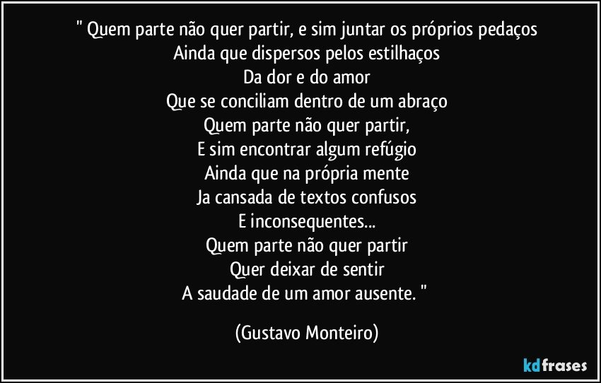 " Quem parte não quer partir, e sim juntar os próprios pedaços
Ainda que dispersos pelos estilhaços
Da dor e do amor
Que se conciliam dentro de um abraço
Quem parte não quer partir,
E sim encontrar algum refúgio
Ainda que na própria mente
Ja cansada de textos confusos
E inconsequentes...
Quem parte não quer partir
Quer deixar de sentir
A saudade de um amor ausente. " (Gustavo Monteiro)