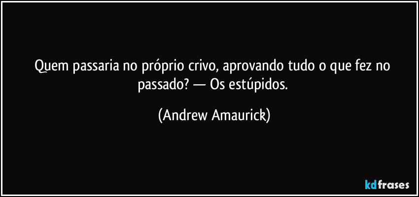 Quem passaria no próprio crivo, aprovando tudo o que fez no passado? — Os estúpidos. (Andrew Amaurick)