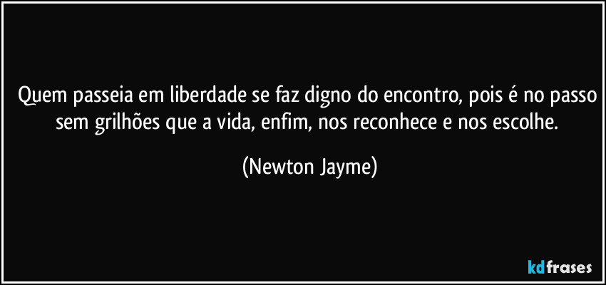 Quem passeia em liberdade se faz digno do encontro, pois é no passo sem grilhões que a vida, enfim, nos reconhece e nos escolhe. (Newton Jayme)