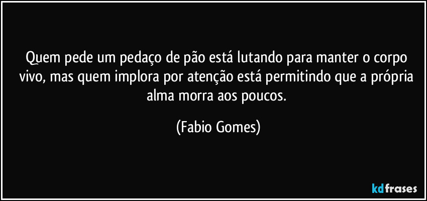 Quem pede um pedaço de pão está lutando para manter o corpo vivo, mas quem implora por atenção está permitindo que a própria alma morra aos poucos. (Fabio Gomes)