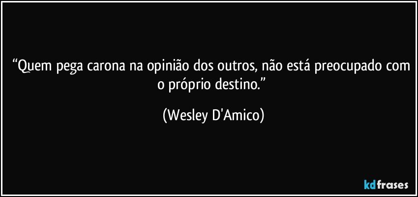 “Quem pega carona na opinião dos outros, não está preocupado com o próprio destino.” (Wesley D'Amico)
