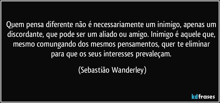 Quem pensa diferente não é necessariamente um inimigo, apenas um discordante, que pode ser um aliado ou amigo. Inimigo é aquele que, mesmo comungando dos mesmos pensamentos, quer te eliminar para que os seus interesses prevaleçam. (Sebastião Wanderley)