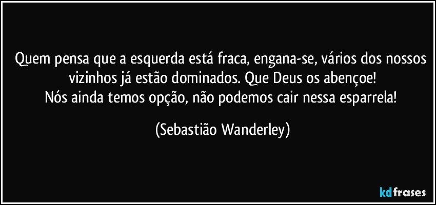 Quem pensa que a esquerda está fraca, engana-se, vários dos nossos vizinhos já estão dominados. Que Deus os abençoe!
Nós ainda temos opção, não podemos cair nessa esparrela! (Sebastião Wanderley)