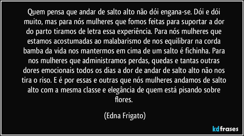 Quem pensa que andar de salto alto não dói engana-se. Dói e dói muito, mas para nós mulheres que fomos feitas para suportar a dor do parto tiramos de letra essa experiência. Para nós mulheres que estamos acostumadas ao malabarismo de nos equilibrar na corda bamba da vida nos mantermos em cima de um salto é fichinha. Para nos mulheres que administramos perdas, quedas e tantas outras dores emocionais  todos os dias a dor de andar de salto alto não nos tira o riso. E é por essas e outras que nós mulheres andamos de salto alto com a mesma classe e elegância de quem está pisando sobre flores. (Edna Frigato)