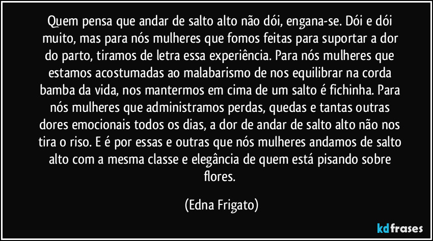 Quem pensa que andar de salto alto não dói, engana-se. Dói e dói muito, mas para nós mulheres que fomos feitas para suportar a dor do parto, tiramos de letra essa experiência. Para nós mulheres que estamos acostumadas ao malabarismo de nos equilibrar na corda bamba da vida, nos mantermos em cima de um salto é fichinha. Para nós mulheres que administramos perdas, quedas e tantas outras dores emocionais todos os dias, a dor de andar de salto alto não nos tira o riso. E é por essas e outras que nós mulheres andamos de salto alto com a mesma classe e elegância de quem está pisando sobre flores. (Edna Frigato)
