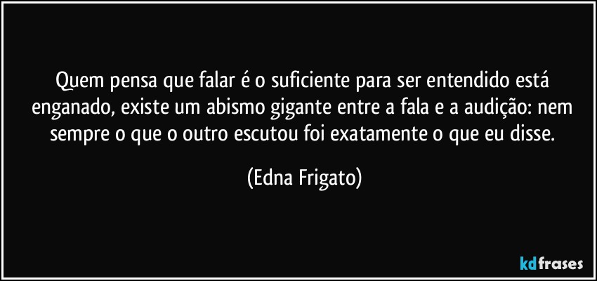 Quem pensa que falar é o suficiente para ser entendido está enganado, existe um abismo gigante entre a fala e a audição: nem sempre o que o outro escutou foi exatamente o que eu disse. (Edna Frigato)