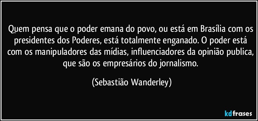 Quem pensa que o poder emana do povo, ou está em Brasília com os presidentes dos Poderes, está totalmente enganado. O poder está com os manipuladores das mídias, influenciadores da opinião publica, que são os empresários do jornalismo. (Sebastião Wanderley)