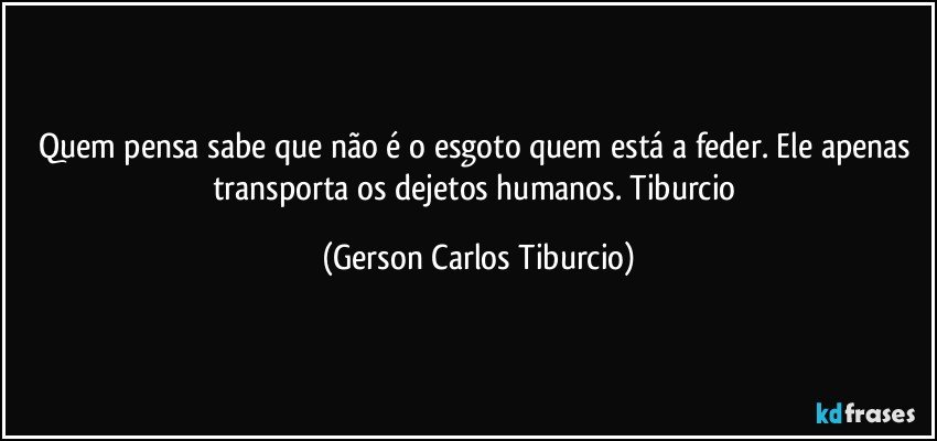 Quem pensa sabe que não é o esgoto quem está a feder. Ele apenas transporta os dejetos humanos. Tiburcio (Gerson Carlos Tiburcio)