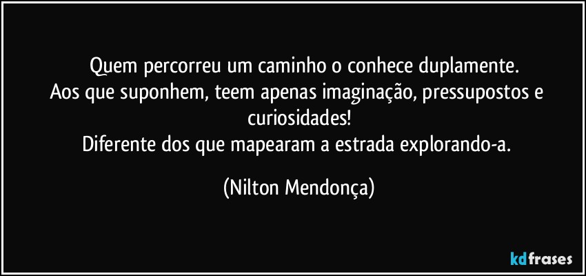 ⁠⁠Quem percorreu um caminho o conhece duplamente.
Aos que suponhem, teem apenas imaginação, pressupostos e curiosidades!
Diferente dos que mapearam a estrada explorando-a. (Nilton Mendonça)