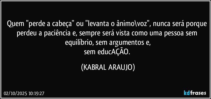 Quem "perde a cabeça" ou "levanta o ânimo\voz", nunca será porque perdeu a paciência e, sempre será vista como uma pessoa sem equilíbrio, sem argumentos e,
sem educAÇÃO. (KABRAL ARAUJO)