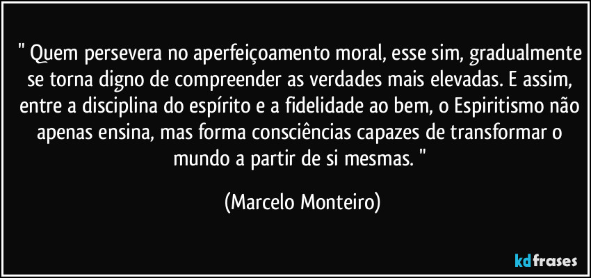 " Quem persevera no aperfeiçoamento moral, esse sim, gradualmente se torna digno de compreender as verdades mais elevadas. E assim, entre a disciplina do espírito e a fidelidade ao bem, o Espiritismo não apenas ensina, mas forma consciências capazes de transformar o mundo a partir de si mesmas. " (Marcelo Monteiro)