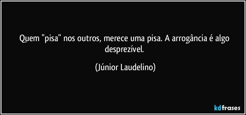 Quem "pisa" nos outros, merece uma pisa. A arrogância é algo desprezível. (Júnior Laudelino)