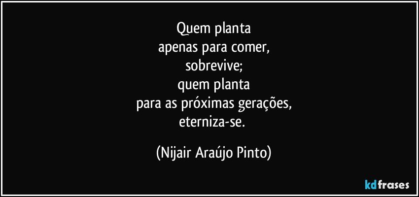 Quem planta
apenas para comer,
sobrevive;
quem planta
para as próximas gerações,
eterniza-se. (Nijair Araújo Pinto)