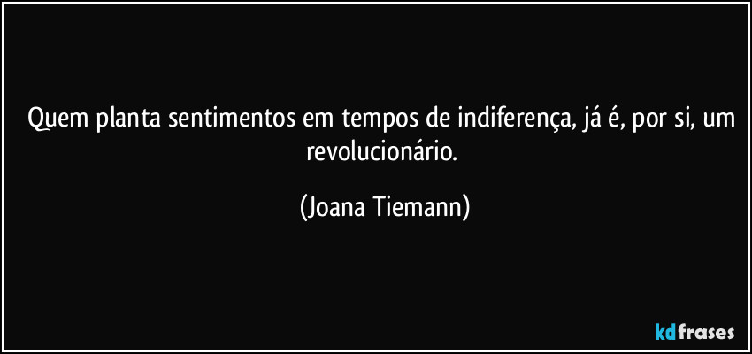 Quem planta sentimentos em tempos de indiferença, já é, por si, um revolucionário. (Joana Tiemann)