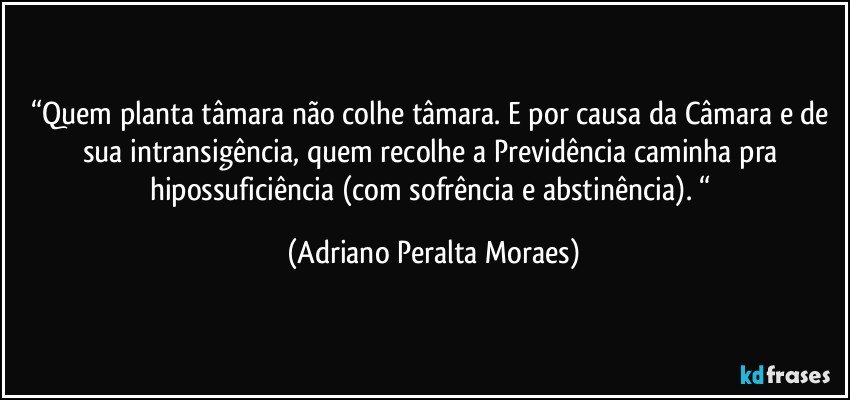 “Quem planta tâmara não colhe tâmara. E por causa da Câmara e de sua intransigência, quem recolhe a Previdência  caminha pra hipossuficiência (com sofrência e  abstinência). “ (Adriano Peralta Moraes)