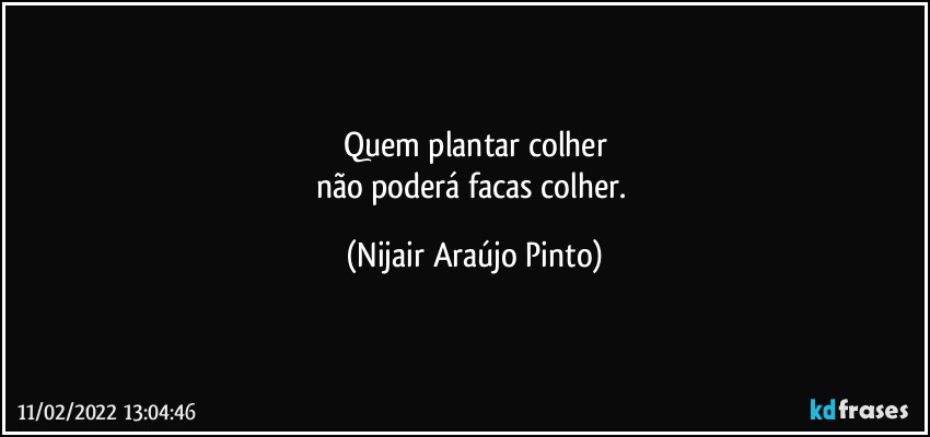 Quem plantar colher
não poderá facas colher. (Nijair Araújo Pinto)