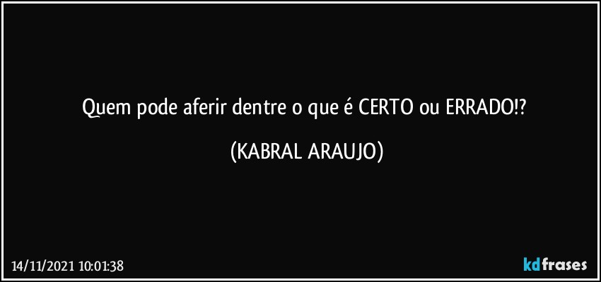 Quem pode aferir dentre o que é CERTO ou ERRADO!? (KABRAL ARAUJO)