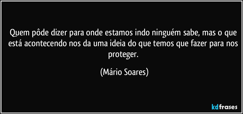 Quem pôde dizer para onde estamos indo ninguém sabe, mas o que está acontecendo nos da uma ideia do que temos que fazer para nos proteger. (Mário Soares)