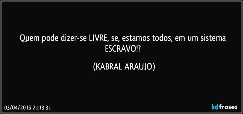 Quem pode dizer-se LIVRE, se, estamos todos, em um sistema ESCRAVO!? (KABRAL ARAUJO)